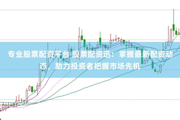 专业股票配资平台 股票配资迅：掌握最新配资动态，助力投资者把握市场先机