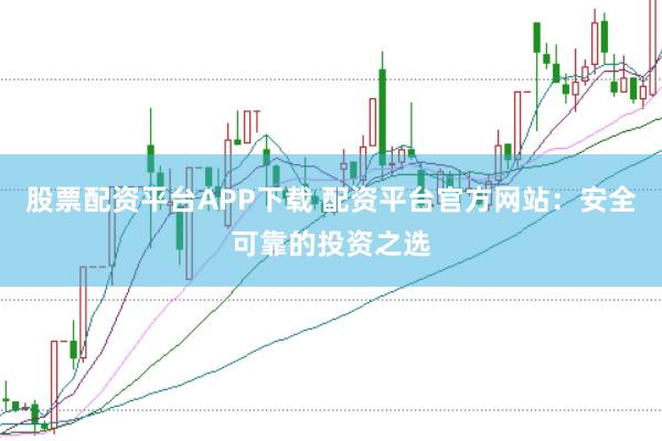 股票配资平台APP下载 配资平台官方网站：安全可靠的投资之选