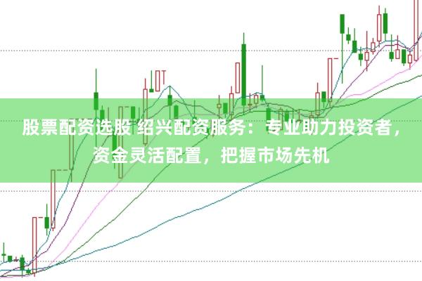 股票配资选股 绍兴配资服务：专业助力投资者，资金灵活配置，把握市场先机