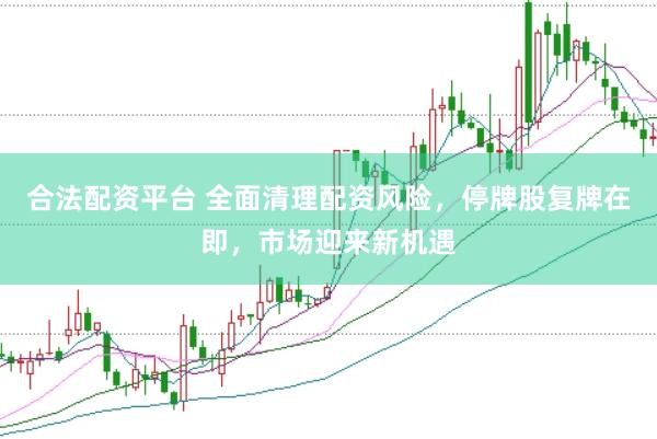 合法配资平台 全面清理配资风险，停牌股复牌在即，市场迎来新机遇