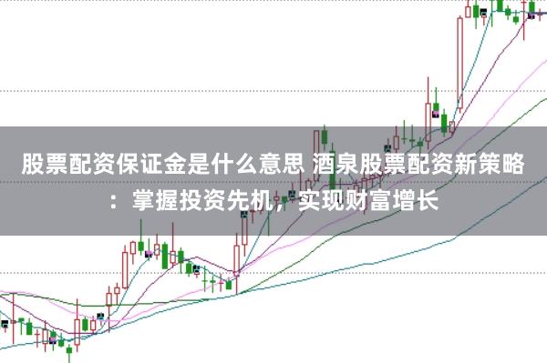 股票配资保证金是什么意思 酒泉股票配资新策略：掌握投资先机，实现财富增长