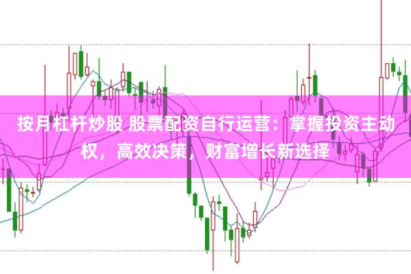 按月杠杆炒股 股票配资自行运营：掌握投资主动权，高效决策，财富增长新选择