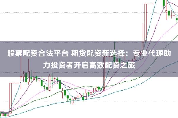 股票配资合法平台 期货配资新选择：专业代理助力投资者开启高效配资之旅