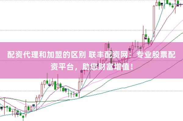 配资代理和加盟的区别 联丰配资网：专业股票配资平台，助您财富增值！