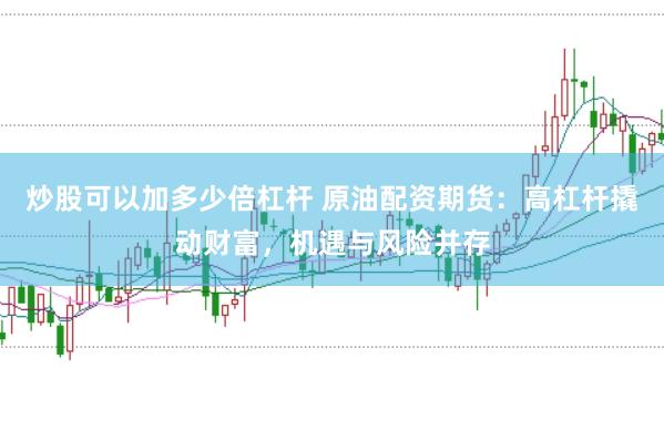 炒股可以加多少倍杠杆 原油配资期货：高杠杆撬动财富，机遇与风险并存