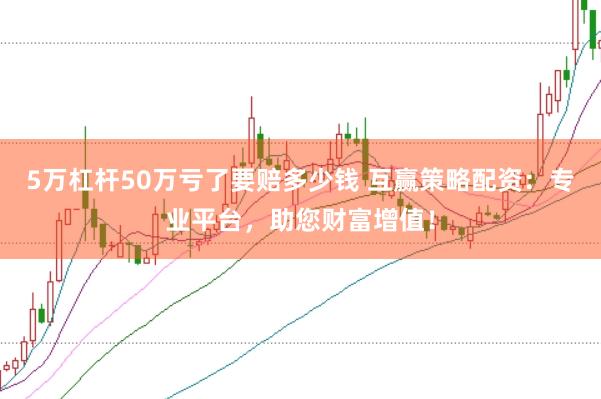 5万杠杆50万亏了要赔多少钱 互赢策略配资：专业平台，助您财富增值！