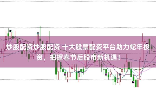 炒股配资炒股配资 十大股票配资平台助力蛇年投资，把握春节后股市新机遇！