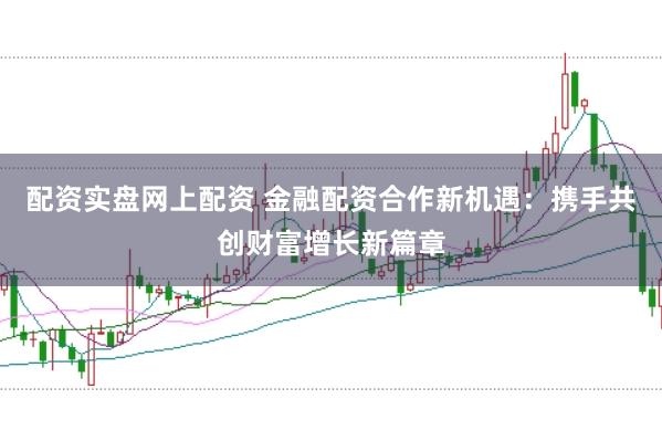 配资实盘网上配资 金融配资合作新机遇：携手共创财富增长新篇章