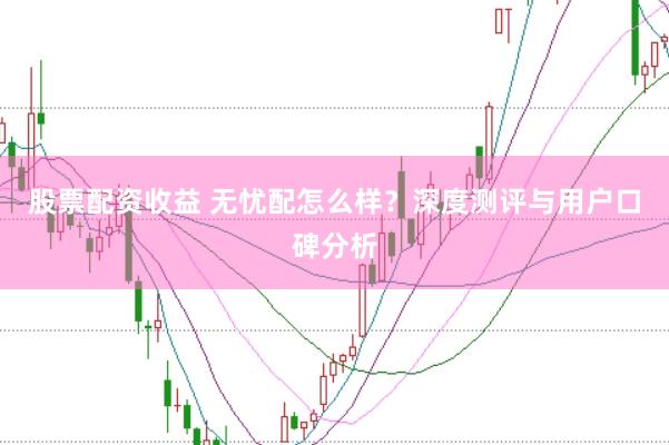 股票配资收益 无忧配怎么样？深度测评与用户口碑分析