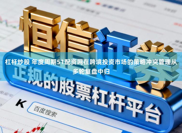杠杆炒股 年度周期51配资网在跨境投资市场的策略冲突管理从多轮复盘中归