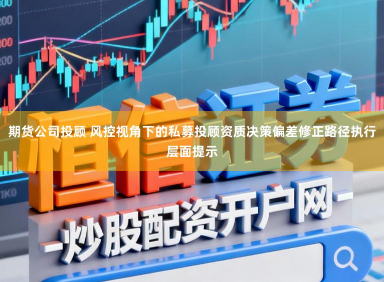 期货公司投顾 风控视角下的私募投顾资质决策偏差修正路径执行层面提示