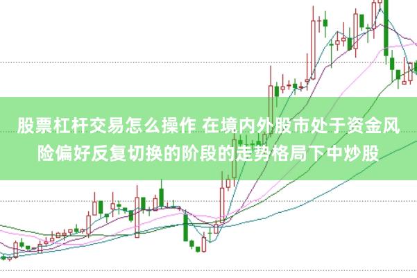 股票杠杆交易怎么操作 在境内外股市处于资金风险偏好反复切换的阶段的走势格局下中炒股