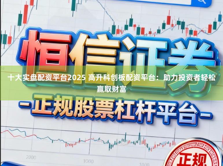 十大实盘配资平台2025 高升科创板配资平台：助力投资者轻松赢取财富