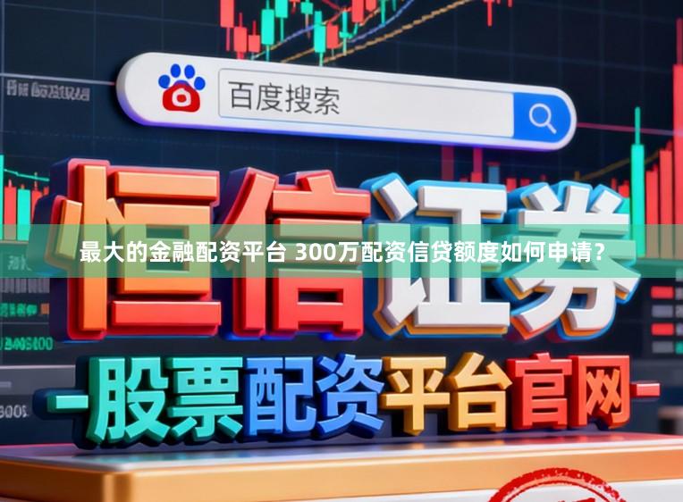 最大的金融配资平台 300万配资信贷额度如何申请？