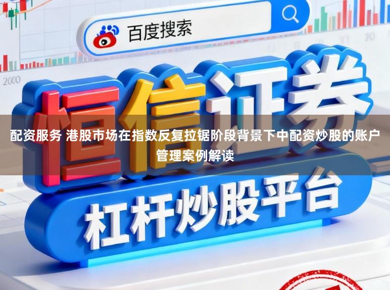 配资服务 港股市场在指数反复拉锯阶段背景下中配资炒股的账户管理案例解读