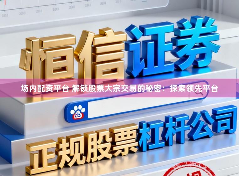 场内配资平台 解锁股票大宗交易的秘密：探索领先平台